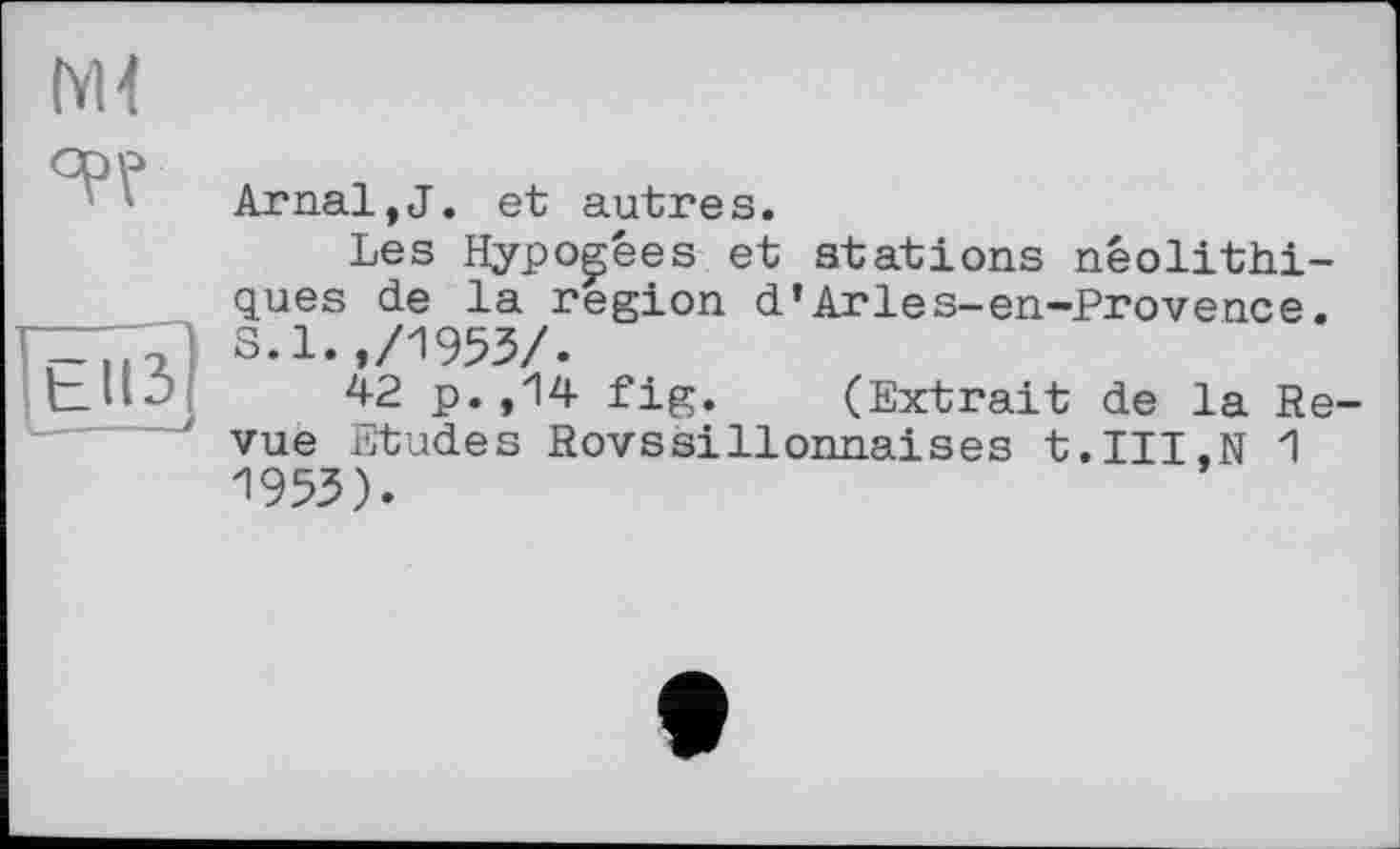 ﻿м<
°PV
tll3
Arnal,J. et autres.
Les Hypogées et stations néolithiques de la region d’Arles-en-Provence. S.1.,/1953/.
42 p.,14 fig. (Extrait de la Re vue Etudes Rovssillonnaises t.III.N 1 1953).